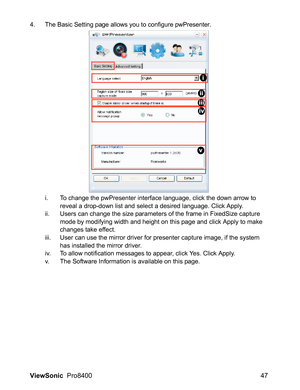 Page 49ViewSonic  Pro8400 47
4. The Basic Setting page allows you to configure pwPresenter.
i. To change the pwPresenter interface language, click the down arrow to 
reveal a drop-down list and select a desired language. Click Apply.
ii. Users can change the size parameters of the frame in FixedSize capture 
mode by modifying width and height on this page and click Apply to make 
changes take effect. 
iii. User can use the mirror driver for presenter capture image, if the system 
has installed the mirror...