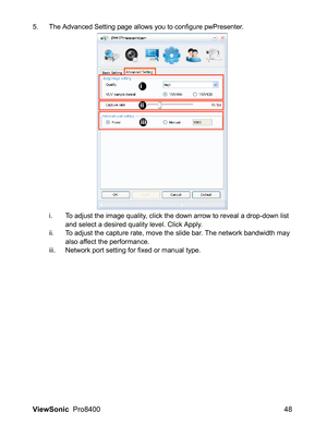 Page 50ViewSonic  Pro8400 48
5. The Advanced Setting page allows you to configure pwPresenter.
i. To adjust the image quality, click the down arrow to reveal a drop-down list 
and select a desired quality level. Click Apply.
ii. To adjust the capture rate, move the slide bar. The network bandwidth may 
also affect the performance.
iii. Network port setting for fixed or manual type.
i
ii
iii 