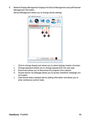 Page 51ViewSonic  Pro8400 49
6. Network Display Management displays the Device Management and pwPresenter 
Management information.
Device Management allows you to change device settings
.
i. Click to change display port allows you to select display location of screen. 
ii. Change password allows you to change password for the user type.
iii. Disconnect allows you to disconnect the projector from network.
iv. Access device via webpage allows you to access ViewSonic webpage con-
trol system.
v. View device status...