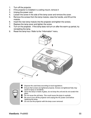 Page 57ViewSonic  Pro8400 55
1. Turn off the projector.
2. If the projector is installed in a ceiling mount, remove it
3. Unplug the power cord.
4. Loosen the screw in the side of the lamp cover and remove the cover.
5. Remove the screws from the lamp module, raise the handle, and lift out the 
module.
6. Insert the new lamp module into the projector and tighten the screws.
7. Replace the lamp cover and tighten the screw.
8. Turn on the projector.  If the lamp does not turn on after the warm-up period, try...