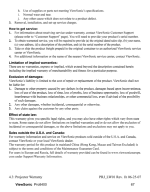 Page 69
67
ViewSonic   Pro8400
 h.   Use of supplies or parts not meeting ViewSonic’s specifications.
 
i.   Normal wear and tear.
 
j.   Any other cause which does not relate to a product defect.
3.
  Removal, installation, and set-up service charges.
How to get service: 
1. 
    For information about receiving service under warranty, contact ViewSonic Customer Support 
(please refer to “Customer Support” page). You will need to provide your product’s serial number.
2. 
 
 To obtain warranted service, you will...