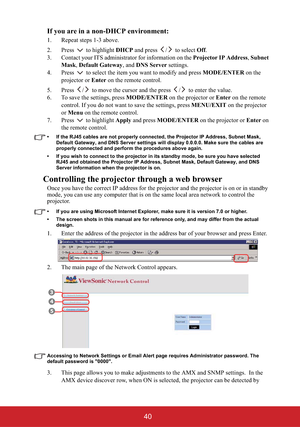 Page 4540 If you are in a non-DHCP environment:
1. Repeat steps 1-3 above.
2. Press  to highlight DHCP and press  /  to select Off.
3. Contact your ITS administrator for information on the Projector IP Address,Subnet 
Mask,Default Gateway, and DNS Server settings.
4. Press   to select the item you want to modify and press MODE/ENTER on the 
projector or Enter on the remote control.
5. Press  /  to move the cursor and the press  /  to enter the value.
6. To save the settings, press MODE/ENTER on the projector or...