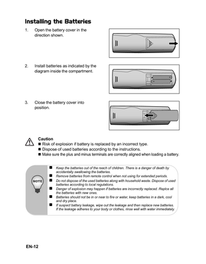 Page 15 EN-12
Installing the Batteries
1. Open the battery cover in the 
direction shown.
2. Install batteries as indicated by the 
diagram inside the compartment.
3. Close the battery cover into 
position.
Caution
„ Risk of explosion if battery is replaced by an incorrect type.
„ Dispose of used batteries according to the instructions.
„ 
Make sure the plus and minus terminals are correctly aligned when loading a battery.
„Keep the batteries out of the reach of children. There is a danger of death by...