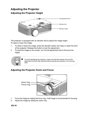 Page 19 EN-16
Adjusting the Projector
Adjusting the Projector Height
The projector is equipped with an elevator foot to adjust the image height.
To raise or lower the image:
1. To raise or lower the image, press the elevator button and raise or lower the front
of the projector. Release the button to lock the adjustment.
2. To level the image on the screen, turn the tilt-adjustment foot to fine-tune the 
height.
Adjusting the Projector Zoom and Focus
1. Focus the image by rotating the focus ring. A still image...