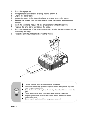 Page 45 EN-42
1. Turn off the projector.
2. If the projector is installed in a ceiling mount, remove it
3. Unplug the power cord.
4. Loosen the screw in the side of the lamp cover and remove the cover.
5. Remove the screws from the lamp module, raise the handle, and lift out the 
module.
6. Insert the new lamp module into the projector and tighten the screws.
7. Replace the lamp cover and tighten the screw.
8. Turn on the projector.  If the lamp does not turn on after the warm-up period, try 
reinstalling the...