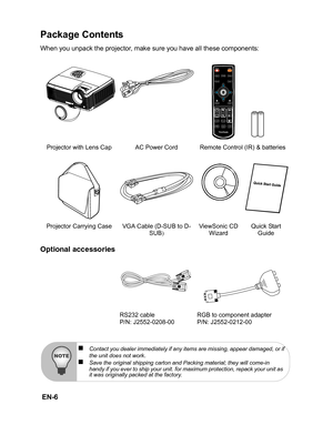 Page 9
 EN-6
Package Contents
When you unpack the projector, make sure you have all these components:
Optional accessories
Projector with Lens Cap AC Power Cord Remote Control (IR) & batteries
Projector Carrying Case VGA Cable (D-SUB to D- SUB) ViewSonic CD 
Wizard Quick Start 
Guide
RS232 cable
P/N: J2552-0208-00 RGB to component adapter
P/N: J2552-0212-00
„Contact you dealer immediately if any items are missing, appear damaged, or if
the unit does not work.„Save the original shipping carton and Packing...