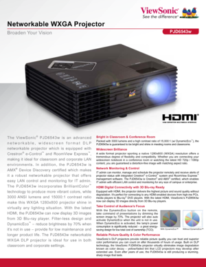 Page 1Broaden Your Vision
Networkable WXGA Projector
PJD6543w
Bright in Classroom & Conference Room
Packed with 3000 lumens and a high contrast ratio of 15,000:1 (w/ DynamicEco™), the 
PJD6543w is guaranteed to be bright and shine in meeting rooms and class\
rooms.The ViewSonic ® PJD6543w is an advanced 
networkable, widescreen format DLP 
networkable projector which is equipped with 
Crestron
® e-Control™ and RoomView Express™, 
making it ideal for classroom and corporate LAN 
environments. In addition, the...