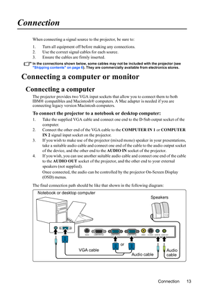 Page 16
Connection 13
Connection
When connecting a signal source to the projector, be sure to:
1. Turn all equipment off before making any connections.
2. Use the correct signal cables for each source.
3. Ensure the cables are firmly inserted. 
In the connections shown below, some cables may not be included with the projector (see 
Shipping contents on page 6). They are commercially available from electronics stores.
Connecting a computer or monitor
Connecting a computer
The projector provides two VGA input...