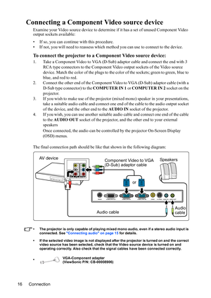 Page 19
Connection
16
Connecting a Component Video source device
Examine your Video source device to determine  if it has a set of unused Component Video 
output sockets available:
• If so, you can continue with this procedure.
• If not, you will need to reassess which method you can use to connect to the device.
To connect the projector to  a Component Video source device:
1. Take a Component Video to VGA (D-Sub) adaptor cable and connect the end with 3 
RCA type connectors to the Component Video output...