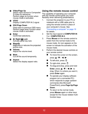 Page 17EN-12
 12
Video/Page Up
Switch input source to Composite/
S-Video by sequence.
Perform page up function when 
mouse mode is activated.
VGA2
Display COMPUTER IN 2 signal.
ESC/Page Down
Goes back to previous OSD menu.
Perform page down function when 
mouse mode is activated.
Enter
Confirmed selections.
Right/ Lock
Activate panel key lock.
Magnify
Magnifies or reduces the projected 
picture size.
Vo l u m e
Adjust the volume level.
Mute
Cut off the sound temporarily.
Aspect
Select the display aspect...