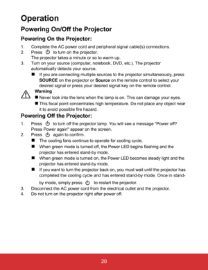 Page 25EN-20
 20
Operation
Powering On/Off the Projector
Powering On the Projector:
1. Complete the AC power cord and peripheral signal cable(s) connections.
2. Press   to turn on the projector.
The projector takes a minute or so to warm up. 
3. Turn on your source (computer, notebook, DVD, etc.). The projector 
automatically detects your source.
If you are connecting multiple sources to the projector simultaneously, press 
SOURCE on the projector or Source on the remote control to select your 
desired signal...