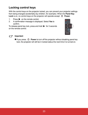 Page 28EN-23
 23
Locking control keys
With the control keys on the projector locked, you can prevent your projector settings 
from being changed accidentally (by children, for example). When the Panel Key 
Lock is on, no control keys on the projector will operate except   Power.
1. Press  on the remote control.
2. A confirmation message is displayed. Select Ye s to 
confirm.
To release panel key lock, press and hold  for 3 seconds 
on the remote control.
Important
If you press  Power to turn off the projector...