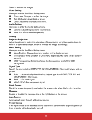Page 34EN-29
 29
Zoom in and out the images.
Video Setting
Allow you to enter the Video Setting menu.
Sharpness: Sharpen or soften the image.
Tint: Shift colors toward red or green.
Color: Adjust the color saturation level.
Audio Setting
Allow you to enter the Audio Setting menu.
Volume: Adjust the projector’s volume level.
Mute: Cut off the sound temporarily.
Setting
Projector Projection
Adjust the picture to match the orientation of the projector: upright or upside-down, in 
front of or behind the...