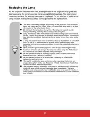 Page 38EN-33
 33
Replacing the Lamp
As the projector operates over time, the brightness of the projector lamp gradually 
decreases and the lamp becomes more susceptible to breakage. We recommend 
replacing the lamp if a warning message is displayed. Do not attempt to replace the 
lamp yourself. Contact the qualified service personnel for replacement.
The lamp is extremely hot right after turning off the projector. If you touch the 
lamp, you may scald your finger. When you replace the lamp, wait for at least...