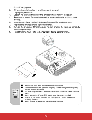 Page 39EN-34
 34
1. Turn off the projector.
2. If the projector is installed in a ceiling mount, remove it
3. Unplug the power cord.
4. Loosen the screw in the side of the lamp cover and remove the cover.
5. Remove the screws from the lamp module, raise the handle, and lift out the 
module.
6. Insert the new lamp module into the projector and tighten the screws.
7. Replace the lamp cover and tighten the screw.
8. Turn on the projector.  If the lamp does not turn on after the warm-up period, try 
reinstalling...