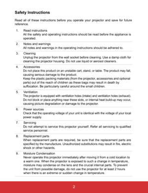 Page 7EN-2
 2
Safety Instructions
Read all of these instructions before you operate your projector and save for future
reference.
1. Read instructions
All the safety and operating instructions should be read before the appliance is
operated.
2. Notes and warnings
All notes and warnings in the operating instructions should be adhered to.
3. Cleaning
Unplug the projector from the wall socket before cleaning. Use a damp cloth for
cleaning the projector housing. Do not use liquid or aerosol cleaners.
4....