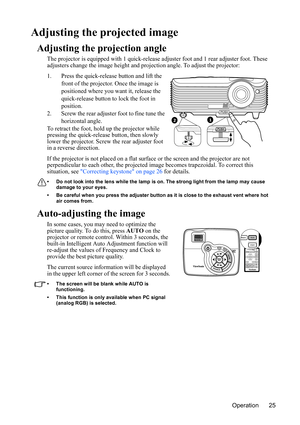 Page 28
Operation 25
Adjusting the projected image
Adjusting the projection angle
The projector is equipped with 1 quick-release adjuster foot and 1 rear adjuster foot. These 
adjusters change the image height and pr ojection angle. To adjust the projector:
1. Press the quick-release button and lift the  front of the projector. Once the image is 
positioned where you want it, release the 
quick-release button to lock the foot in 
position.
2. Screw the rear adjuster foot to fine tune the  horizontal angle.
To...