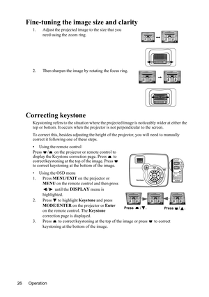 Page 29
Operation
26
Fine-tuning the imag e size and clarity
1. Adjust the projected image to the size that you 
need using the zoom ring.
2. Then sharpen the image by rotating the focus ring.
Correcting keystone
Keystoning refers to the situation where the pr ojected image is noticeably wider at either the 
top or bottom. It occurs wh en the projector is not perpendicular to the screen.
To correct this, besides adjust ing the height of the projector, you will need to manually 
correct it following one of these...