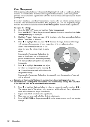 Page 35
Operation
32
Color Management
Only in permanent installations with controlled  lighting levels such as boardrooms, lecture 
theaters, or home theaters, should color management be considered. Color management 
provides fine color control adjustment to allo w for more accurate color reproduction, should 
you require it.
If you have purchased a test disc which contains  various color test patterns and can be used 
to test the color presentation on monitors, TV s, projectors, etc., you can project any image...