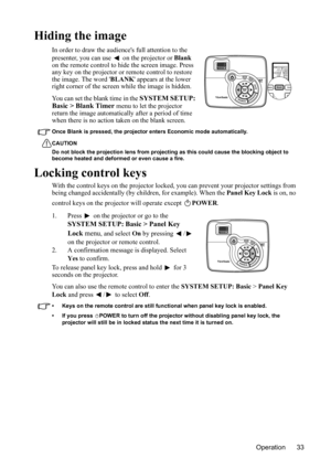 Page 36
Operation 33
Hiding the image
In order to draw the audiences full attention to the 
presenter, you can use   on the projector or Blank 
on the remote control to hide the screen image. Press 
any key on the projector or remote control to restore 
the image.  The word  BLANK appears at the lower 
right corner of the screen while the image is hidden.
You can set the blank time in the 
SYSTEM SETUP: 
Basic > Blank Timer  menu to let the projector 
return the image automatically after a period of time 
when...