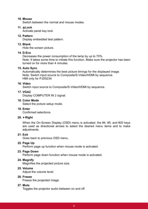 Page 158
10. Mouse
Switch between the normal and mouse modes.
11. Lock
Activate panel key lock.
12. Pattern
Display embedded test pattern.
13. Blank
Hide the screen picture.
14. D.Eco
Decreases the power consumption of the lamp by up to 70%.
Note: It takes some time to initiate this function. Make sure the projector has been
turned on for more than 4 minutes.
15. Auto Sync
Automatically determines the best picture timings for the displayed image.
Note: Switch input source to Composite/S-Video/HDMI by sequence....