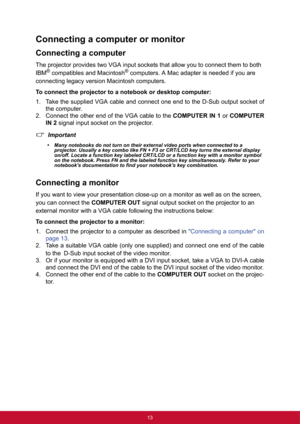 Page 2013
Connecting a computer or monitor
Connecting a computer
The projector provides two VGA input sockets that allow you to connect them to both!
IBM
® compatibles and Macintosh® computers. A Mac adapter is needed if you are!
connecting legacy version Macintosh computers.
To connect the projector to a notebook or desktop computer:
1. Take the supplied VGA cable and connect one end to the D-Sub output socket of
the computer.
2. Connect the other end of the VGA cable to the COMPUTER IN 1 or COMPUTER
IN 2...