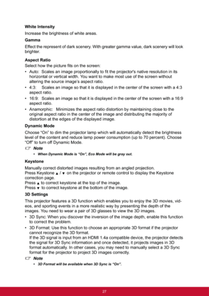 Page 3527
White Intensity
Increase the brightness of white areas.
Gamma
Effect the represent of dark scenery. With greater gamma value, dark scenery will look 
brighter.
Aspect Ratio
Select how the picture fits on the screen:
• Auto:  Scales an image proportionally to fit the projector's native resolution in its 
horizontal or vertical width. You want to make most use of the screen without 
altering the source image’s aspect ratio.
• 4:3:   Scales an image so that it is displayed in the center of the screen...