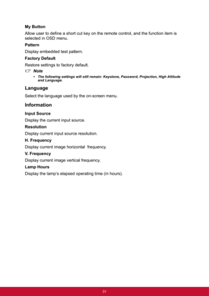 Page 3931
My Button
Allow user to define a short cut key on the remote control, and the function item is 
selected in OSD menu.
Pattern
Display embedded test pattern.
Factory Default
Restore settings to factory default.
Note
• The following settings will still remain: Keystone, Password, Projection, High Altitude 
and Language.
Language
Select the language used by the on-screen menu.
Information
Input Source
Display the current input source.
Resolution
Display current input source resolution.
H. Frequency...
