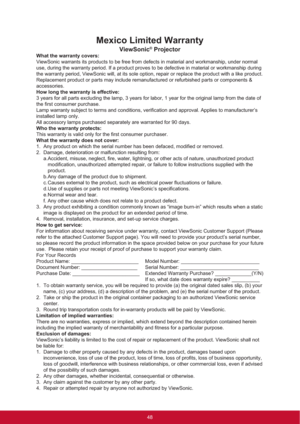 Page 56Mexico Limited Warranty
ViewSonic® Projector
What the warranty covers:
ViewSonic warrants its products to be free from defects in material and workmanship, under normal 
use, during the warranty period. If a product proves to be defective in material or workmanship during 
the warranty period, ViewSonic will, at its sole option, repair or replace the product with a like product. 
Replacement product or parts may include remanufactured or refurbished parts or components & 
accessories.
How long the...