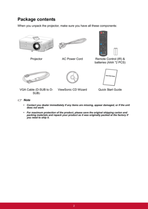 Page 92
Package contents
When you unpack the projector, make sure you have all these components:
Note
• Contact you dealer immediately if any items are missing, appear damaged, or if the unit 
does not work
.
• For maximum protection of the product, please save the original shipping carton and 
packing materials and repack your product as it was originally packed at the factory if 
you need to ship it.
Projector AC Power Cord Remote Control (IR) & 
batteries (AAA *2 PCS)
VGA Cable (D-SUB to D-
SUB)ViewSonic CD...