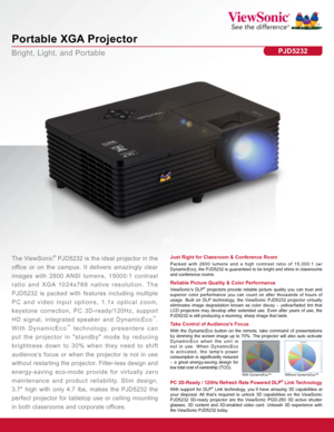 Page 1Bright, Light, and Portable
Portable XGA Projector
PJD5232
Just Right for Classroom & Conference Room
Packed with 2800 lumens and a high contrast ratio of 15,000:1 (w/ 
DynamicEco), the PJD5232 is guaranteed to be bright and shine in classr\
ooms 
and conference rooms.The ViewSonic® PJD5232 is the ideal projector in the 
office  or  on  the  campus.  It  delivers  amazingly  clear 
images  with  2800 ANSI  lumens,  15000:1  contrast 
ratio  and  XGA  1024x768  native  resolution.  The 
PJD5232 is packed...