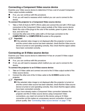 Page 21Connecting a Component Video source device
Examine your Video source device to determine if it has a set of unused Component 
Video output sockets available:
„If so, you can continue with this procedure.
„If not, you will need to reassess which method you can use to connect to the 
device.
To connect the projector to a Component Video source device:
1. Take a VGA (D-Sub) to HDTV (RCA) cable and connect the end with 3 RCA type 
connectors to the Component Video output sockets of the Video source device....