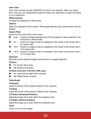 Page 32User Color
User Color provides six sets (RGBCMY) of colors to be adjusted. When you select 
each color, you can independently adjust its range, hue, saturation and gain according 
to your preference.
White Intensity
Increase the brightness of white areas.
Gamma
Effect the represent of dark scenery. With greater gamma value, dark scenery will look 
brighter.
Aspect Ratio
Select how the picture fits on the screen:
„Auto : Scales an image proportionally to fit the projector's native resolution in its...