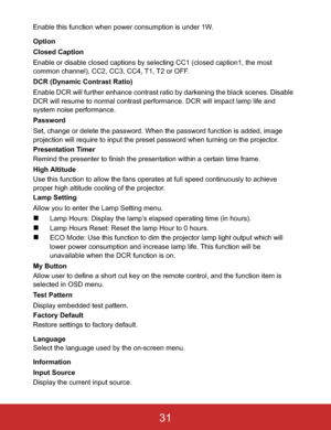 Page 34Enable this function when power consumption is under 1W.
Option
Closed Caption
Enable or disable closed captions by selecting CC1 (closed caption1, the most 
common channel), CC2, CC3, CC4, T1, T2 or OFF.
DCR (Dynamic Contrast Ratio)
Enable DCR will further enhance contrast ratio by darkening the black scenes. Disable 
DCR will resume to normal contrast performance. DCR will impact lamp life and 
system noise performance.
Password
Set, change or delete the password. When the password function is added,...
