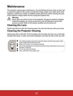 Page 36Maintenance
The projector needs proper maintenance. You should keep the lens clean as dust, dirt 
or spots will project on the screen and diminish image quality. If any other parts need 
replacing, contact your dealer or qualified service personnel. When cleaning any part 
of the projector, always switch off and unplug the projector first.
Warning
Never open any of the covers on the projector. Dangerous electrical voltages 
inside the projector can cause severe injury. Do not attempt to service this...