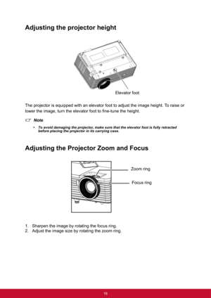 Page 2518
Adjusting the projector height
The projector is equipped with an elevator foot to adjust the image height. To raise or 
lower the image, turn the elevator foot to fine-tune the height.
Note
• To avoid damaging the projector, make sure that the elevator foot is fully retracted 
before placing the projector in its carrying case.
Adjusting the Projector Zoom and Focus
1. Sharpen the image by rotating the focus ring.
2. Adjust the image size by rotating the zoom ring.
Elevator foot
Focus ring Zoom ring 