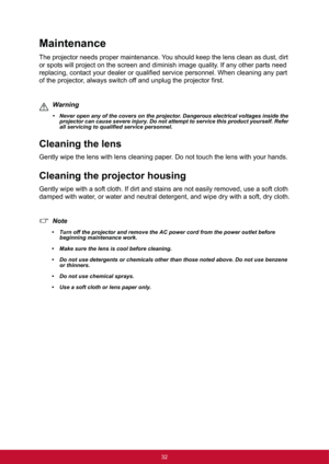 Page 4032
Maintenance
The projector needs proper maintenance. You should keep the lens clean as dust, dirt 
or spots will project on the screen and diminish image quality. If any other parts need 
replacing, contact your dealer or qualified service personnel. When cleaning any part 
of the projector, always switch off and unplug the projector first.
Warning
• Never open any of the covers on the projector. Dangerous electrical voltages inside the 
projector can cause severe injury. Do not attempt to service this...
