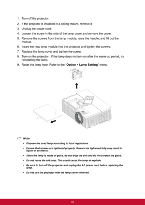 Page 4234
1. Turn off the projector.
2. If the projector is installed in a ceiling mount, remove it
3. Unplug the power cord.
4. Loosen the screw in the side of the lamp cover and remove the cover.
5. Remove the screws from the lamp module, raise the handle, and lift out the 
module.
6. Insert the new lamp module into the projector and tighten the screws.
7. Replace the lamp cover and tighten the screw.
8. Turn on the projector.  If the lamp does not turn on after the warm-up period, try 
reinstalling the...