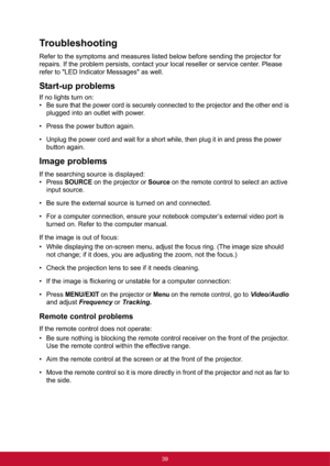 Page 4739
Troubleshooting
Refer to the symptoms and measures listed below before sending the projector for 
repairs. If the problem persists, contact your local reseller or service center. Please 
refer to "LED Indicator Messages" as well.
Start-up problems
If no lights turn on:
•
Be sure that the power cord is securely connected to the projector and the other end is 
plugged into an outlet with power.
• Press the power button again.
•
Unplug the power cord and wait for a short while, then plug it in...