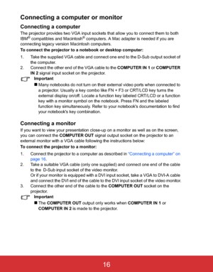 Page 19 EN-16
Connecting a computer or monitor
Connecting a computer
The projector provides two VGA input sockets that allow you to connect them to both!
IBM® compatibles and Macintosh® computers. A Mac adapter is needed if you are!
connecting legacy version Macintosh computers.
To connect the projector to a notebook or desktop computer:
1. Take the supplied VGA cable and connect one end to the D-Sub output socket of 
the computer.
2. Connect the other end of the VGA cable to the COMPUTER IN 1 or COMPUTER 
IN 2...