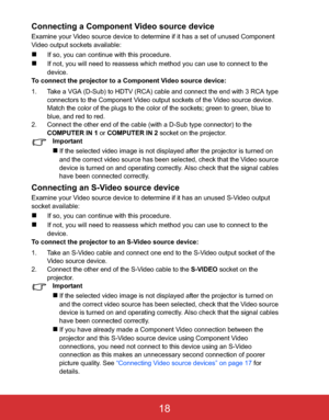 Page 21 EN-18
Connecting a Component Video source device
Examine your Video source device to determine if it has a set of unused Component 
Video output sockets available:
„If so, you can continue with this procedure.
„If not, you will need to reassess which method you can use to connect to the 
device.
To connect the projector to a Component Video source device:
1. Take a VGA (D-Sub) to HDTV (RCA) cable and connect the end with 3 RCA type 
connectors to the Component Video output sockets of the Video source...