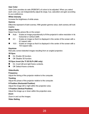 Page 31 EN-28
User Color
User Color provides six sets (RGBCMY) of colors to be adjusted. When you select 
each color, you can independently adjust its range, hue, saturation and gain according 
to your preference.
White Intensity
Increase the brightness of white areas.
Gamma
Effect the represent of dark scenery. With greater gamma value, dark scenery will look 
brighter.
Aspect Ratio
Select how the picture fits on the screen:
„Auto : Scales an image proportionally to fit the projector's native resolution in...