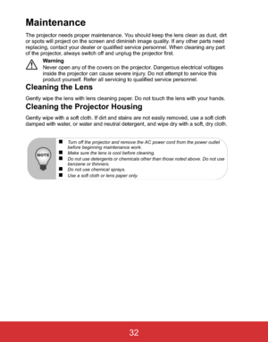 Page 35 EN-32
Maintenance
The projector needs proper maintenance. You should keep the lens clean as dust, dirt 
or spots will project on the screen and diminish image quality. If any other parts need 
replacing, contact your dealer or qualified service personnel. When cleaning any part 
of the projector, always switch off and unplug the projector first.
Warning
Never open any of the covers on the projector. Dangerous electrical voltages 
inside the projector can cause severe injury. Do not attempt to service...