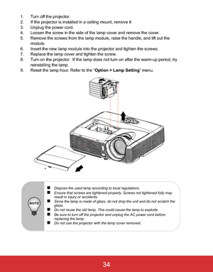 Page 37 EN-34
1. Turn off the projector.
2. If the projector is installed in a ceiling mount, remove it
3. Unplug the power cord.
4. Loosen the screw in the side of the lamp cover and remove the cover.
5. Remove the screws from the lamp module, raise the handle, and lift out the 
module.
6. Insert the new lamp module into the projector and tighten the screws.
7. Replace the lamp cover and tighten the screw.
8. Turn on the projector.  If the lamp does not turn on after the warm-up period, try 
reinstalling the...