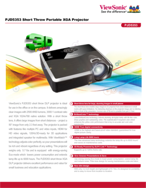 Page 1PJD5353 Short Throw Portable XGA Projector
ViewSonic’s PJD5353 short throw DLP projector is ideal 
for use in the office or on the campus. It delivers amazingly 
clear images with 2500 ANSI lumens, 3000:1 contrast ratio 
and  XGA  1024x768  native  solution.  With  a  short  throw 
lens, it offers large images from short distances – project a 
50” image from only 2.3 feet away. The projector is packed 
with  features  like  multiple  PC  and  video  inputs,  HDMI  for 
HD  video  signals,  120Hz/3D-ready...