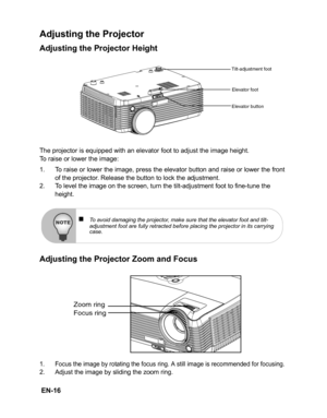 Page 19 EN-16
Adjusting the Projector
Adjusting the Projector Height
The projector is equipped with an elevator foot to adjust the image height.
To raise or lower the image:
1. To raise or lower the image, press the elevator button and raise or lower the front
of the projector. Release the button to lock the adjustment.
2. To level the image on the screen, turn the tilt-adjustment foot to fine-tune the 
height.
Adjusting the Projector Zoom and Focus
1. Focus the image by rotating the focus ring. A still image...