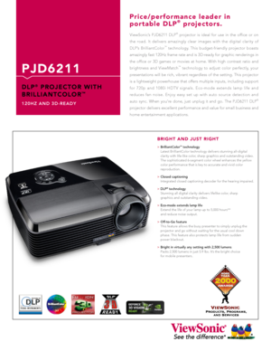 Page 1
ViewSonic’s  PJD6211  DLP®  projector  is  ideal  for  use  in  the  office  or  on 
the  road.  It  delivers  amazingly  clear  images  with  the  digital  clarity  of 
DLP’s  BrilliantColor™  technology.  This  budget-friendly  projector  boasts 
amazingly fast 120Hz frame rate and is 3D-ready for graphic renderings in 
the  office  or  3D  games  or  movies  at  home.  With  high  contrast  ratio  and 
brightness  and  ViewMatch™  technology  to  adjust  color  perfectly,  your 
presentations will be...