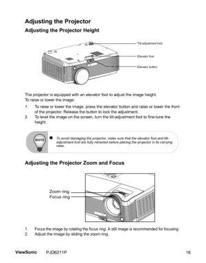 Page 18
Adjusting the Projector
Adjusting the Projector Height
The projector is equipped with an elevator foot to adjust the image height.
To raise or lower the image:
1. To raise or lower the image, press the elevator button and raise or lower the frontof the projector. Release the button to lock the adjustment.
2. To level the image on the screen, turn th e tilt-adjustment foot to fine-tune the 
height.
Adjusting the Projector Zoom and Focus
1. Focus the image by rotating the focus  ring. A still image is...