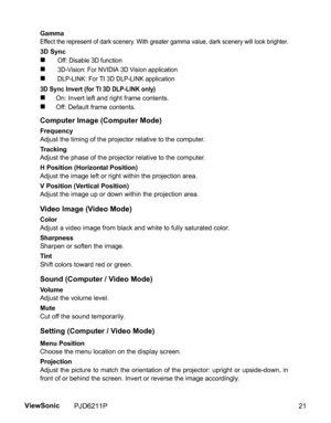 Page 23
GammaEffect the represent of dark scenery. With greater gamma value, dark scenery will look brighter.
3D Sync
„ Off: Disable 3D function
„ 3D-Vision: For NVIDIA 3D Vision application
„ DLP-LINK: For TI 3D DLP-LINK application
3D Sync Invert (for TI 3D DLP-LINK only)
„On: Invert left and right frame contents.
„Off: Default frame contents.
Computer Image (Computer Mode)
Frequency
Adjust the timing of the projector relative to the computer.
Tracking
Adjust the phase of the projector relative to the...