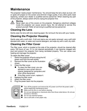 Page 26
Maintenance
The projector needs proper maintenance. You should keep the lens clean as dust, dirt
or spots will project on the screen and diminish image quality. If any other parts need
replacing, contact your dealer or qualified service personnel. When cleaning any part
of the projector, always switch off and unplug the projector first.Warning
Never open any of the covers on the projector. Dangerous electrical voltages
inside the projector can cause severe injury. Do not attempt to service this
product...